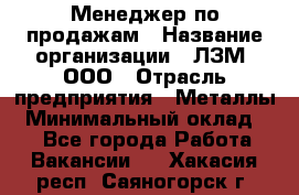 Менеджер по продажам › Название организации ­ ЛЗМ, ООО › Отрасль предприятия ­ Металлы › Минимальный оклад ­ 1 - Все города Работа » Вакансии   . Хакасия респ.,Саяногорск г.